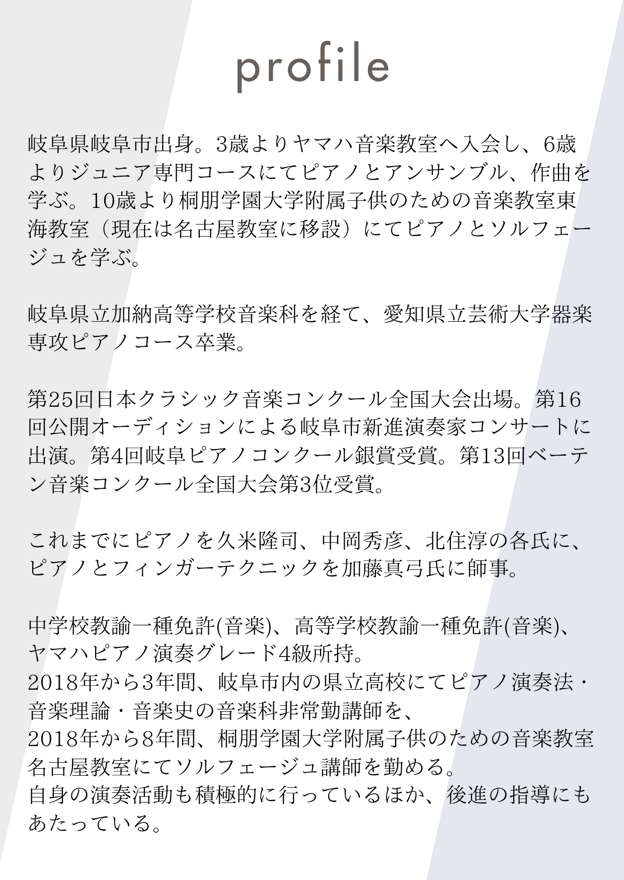 Profile

岐阜県岐阜市出身。3歳よりヤマハ音楽教室へ入会し、6歳よりジュニア専門コースにてピアノとアンサンブル、作曲を学ぶ。10歳より桐朋学園大学附属子供のための音楽教室東海教室（現在は名古屋教室に移設）にてピアノとソルフェージュを学ぶ。

岐阜県立加納高等学校音楽科を経て、愛知県立芸術大学器楽専攻ピアノコース卒業。

第25回日本クラシック音楽コンクール全国大会出場。第16回公開オーディションによる岐阜市新進演奏家コンサートに出演。第4回岐阜ピアノコンクール銀賞受賞。第13回ベーテン音楽コンクール全国大会第3位受賞。

これまでにピアノを久米隆司、中岡秀彦、北住淳の各氏に、ピアノとフィンガーテクニックを加藤真弓氏に師事。

中学校教諭一種免許(音楽)、高等学校教諭一種免許(音楽)、ヤマハピアノ演奏グレード4級所持。
2018年から3年間、岐阜市内の県立高校にてピアノ演奏法・音楽理論・音楽史の音楽科非常勤講師を、
2018年から8年間、桐朋学園大学附属子供のための音楽教室名古屋教室にてソルフェージュ講師を勤める。
自身の演奏活動も積極的に行っているほか、後進の指導にもあたっている。