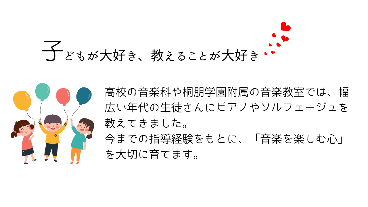 子どもが大好き、教えることが大好き♫
高校の音楽科や桐朋学園附属の音楽教室では、幅広い年代の生徒さんにピアノやソルフェージュを教えてきました。
今までの指導経験をもとに、「音楽を楽しむ心」を大切に育てます。
