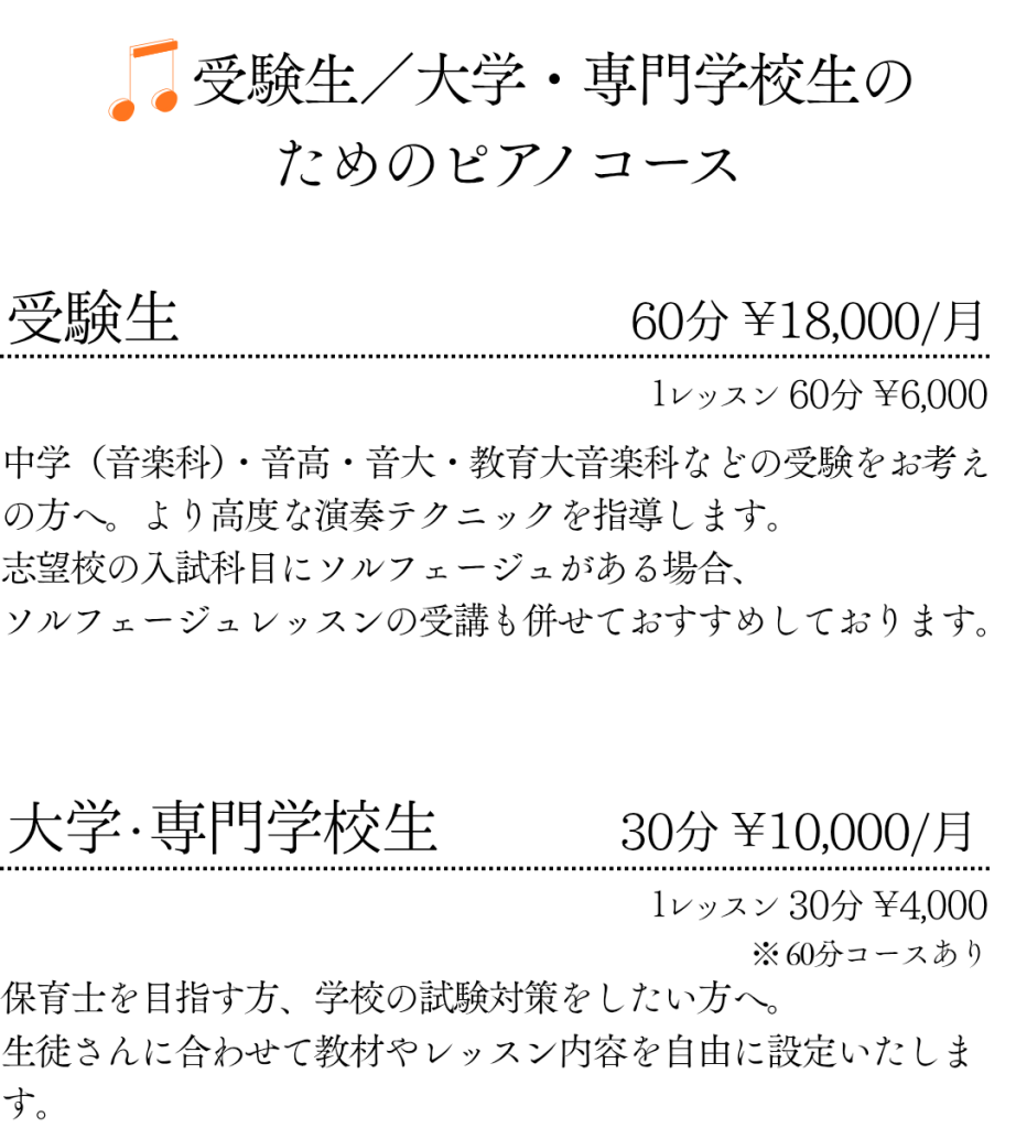 受験生／大学・専門学校生のためのピアノコース
受験生 60分 ￥18,000/月 １レッスン 60分 ￥6,000
中学（音楽科）・音高・音大・教育大音楽科などの受験をお考えの方へ。より高度な演奏テクニックを指導します。
志望校の入試科目にソルフェージュがある場合、
ソルフェージュレッスンの受講も併せておすすめしております。

大学・専門学生 30分 ￥10,000/月 １レッスン 30分 ￥4,000 ※ 60分コースあり
保育士を目指す方、学校の試験対策をしたい方にも。
生徒さんに合わせて教材やレッスン内容を自由に設定いたします。
