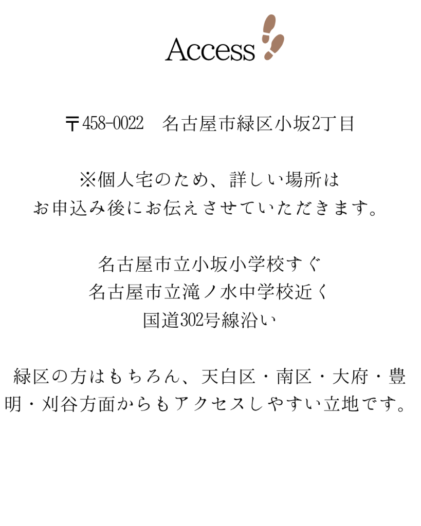 ​​２歳から大人まで、自分らしいレッスンを

初めてピアノに触れるお子さまから憧れの曲に挑戦したい大人・シニアの方まで、幅広い年代の方のレッスンを行っています。
一人一人の目標に寄り添ったレッスンで、人生が豊かな音楽で彩られるようにお手伝いいたします。

〒458-0022 名古屋市緑区小坂2丁目

※個人宅のため、詳しい場所は
お申込み後にお伝えさせていただきます。

名古屋市立小坂小学校すぐ
名古屋市立滝ノ水中学校近く
国道302号線沿い

緑区の方はもちろん、天白区・南区・大府・豊明・刈谷方面からもアクセスしやすい立地です。