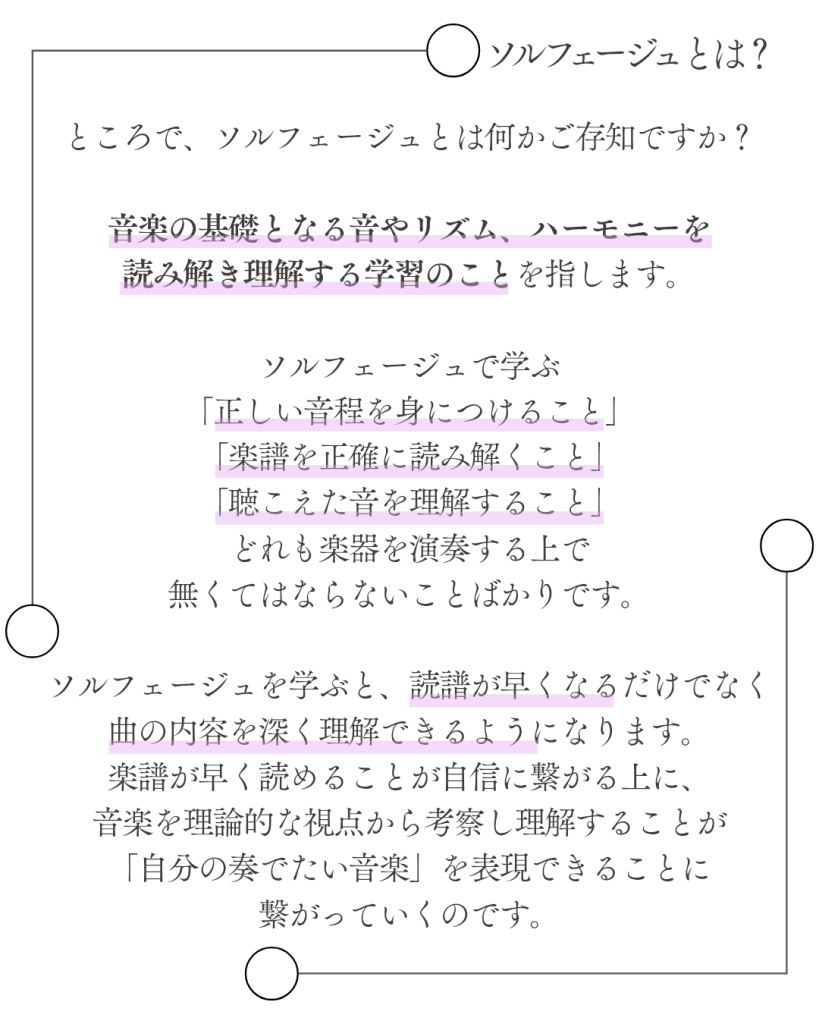 ソルフェージュとは？
ところで、ソルフェージュとは何かご存知ですか？

音楽の基礎となる音やリズム、ハーモニーを
読み解き理解する学習のことを指します。

ソルフェージュで学ぶ
「正しい音程を身につけること」
「楽譜を正確に読み解くこと」
「聴こえた音を理解すること」
どれも楽器を演奏する上で
無くてはならないことばかりです。

ソルフェージュを学ぶと、読譜が早くなるだけでなく
曲の内容を深く理解できるようになります。
楽譜が早く読めることが自信に繋がる上に、
音楽を理論的な視点から考察し理解することが
「自分の奏でたい音楽」を表現できることに繋がっていくのです。