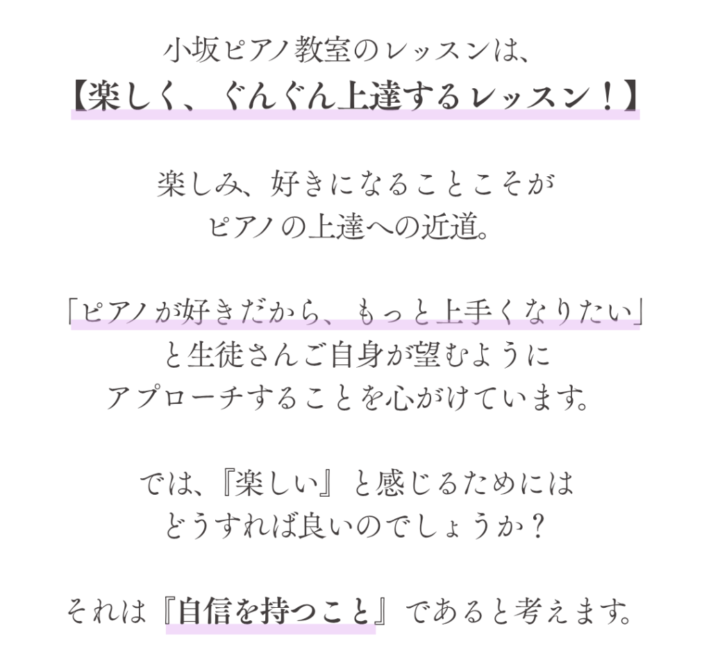 小坂ピアノ教室のレッスンは、
【楽しく、ぐんぐん上達するレッスン！】

楽しみ、好きになることこそが
ピアノの上達への近道。

「ピアノが好きだから、もっと上手くなりたい」
と生徒さんご自身が望むように
アプローチすることを心がけています。

では、『楽しい』と感じるためには
どうすれば良いのでしょうか？

それは『自信を持つこと』であると考えます。

