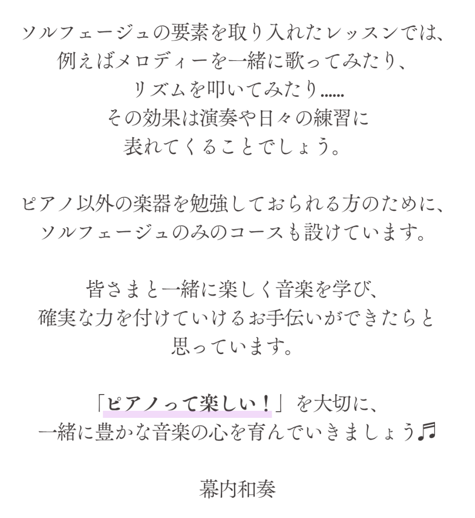 ソルフェージュとは？
ところで、ソルフェージュとは何かご存知ですか？

音楽の基礎となる音やリズム、ハーモニーを
読み解き理解する学習のことを指します。

ソルフェージュで学ぶ
「正しい音程を身につけること」
「楽譜を正確に読み解くこと」
「聴こえた音を理解すること」
どれも楽器を演奏する上で
無くてはならないことばかりです。

ソルフェージュを学ぶと、読譜が早くなるだけでなく
曲の内容を深く理解できるようになります。
楽譜が早く読めることが自信に繋がる上に、
音楽を理論的な視点から考察し理解することが
「自分の奏でたい音楽」を表現できることに繋がっていくのです。


ソルフェージュの要素を取り入れたレッスンでは、
例えばメロディーを一緒に歌ってみたり、
リズムを叩いてみたり......
その効果は演奏や日々の練習に
表れてくることでしょう。

ピアノ以外の楽器を勉強しておられる方のために、ソルフェージュのみのコースも設けています。

皆さまと一緒に楽しく音楽を学び、
確実な力を付けていけるお手伝いができたらと
思っています。

「ピアノって楽しい！」を大切に、
一緒に豊かな音楽の心を育んでいきましょう♬

幕内和奏
