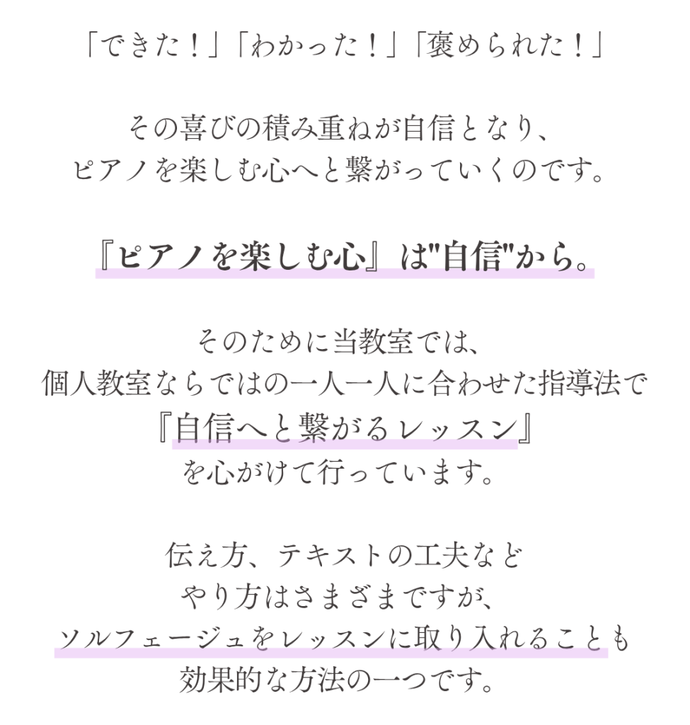 「できた！」「わかった！」「褒められた！」

その喜びの積み重ねが自信となり、
ピアノを楽しむ心へと繋がっていくのです。

『ピアノを楽しむ心』は"自信"から。

そのために当教室では、
個人教室ならではの一人一人に合わせた指導法で
『自信へと繋がるレッスン』
を心がけて行っています。

伝え方、テキストの工夫など
やり方はさまざまですが、
ソルフェージュをレッスンに取り入れることも
効果的な方法の一つです。


