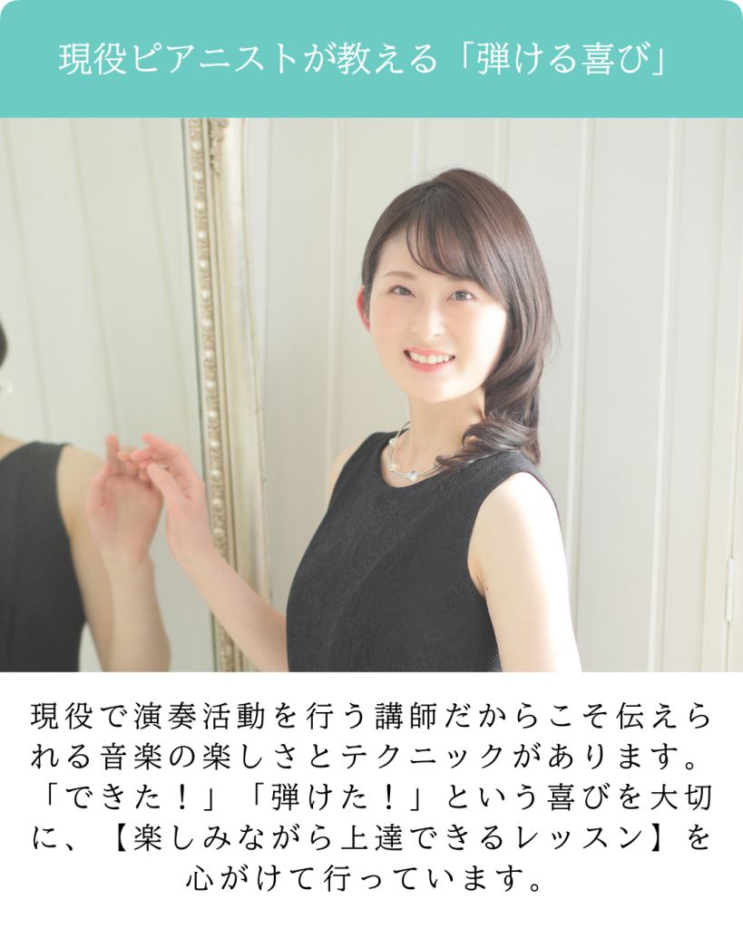 現役ピアニストが教える「弾ける喜び」
現役で演奏活動を行う講師だからこそ伝えられる音楽の楽しさとテクニックがあります。
「できた！」「弾けた！」という喜びを大切に、【楽しみながら上達できるレッスン】を心がけて行っています。
