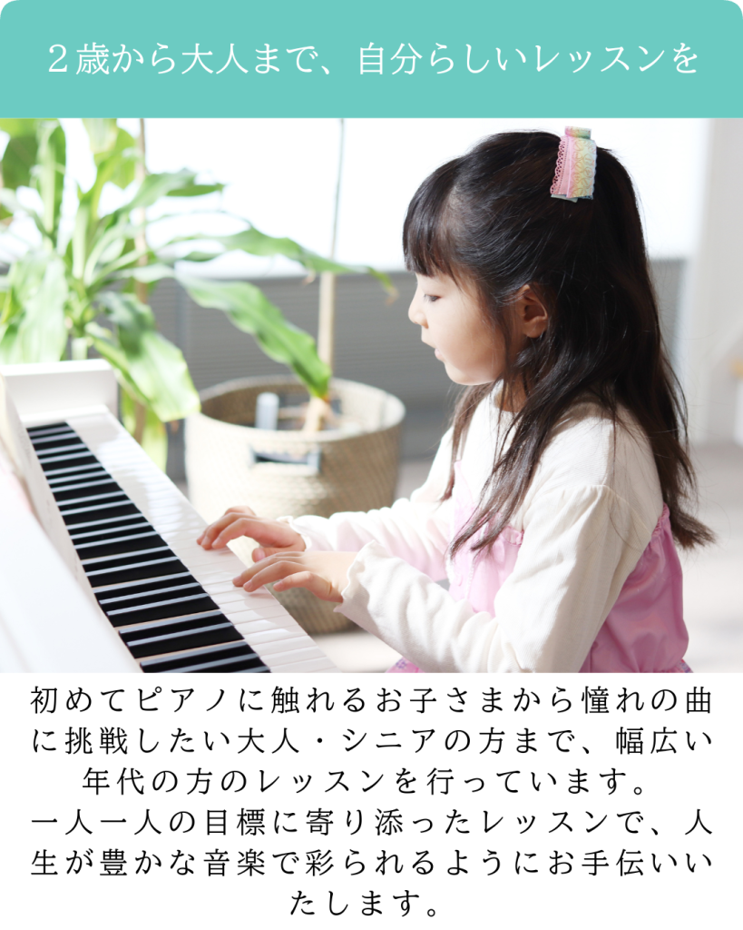 ２歳から大人まで、自分らしいレッスンを

初めてピアノに触れるお子さまから憧れの曲に挑戦したい大人・シニアの方まで、幅広い年代の方のレッスンを行っています。
一人一人の目標に寄り添ったレッスンで、人生が豊かな音楽で彩られるようにお手伝いいたします。