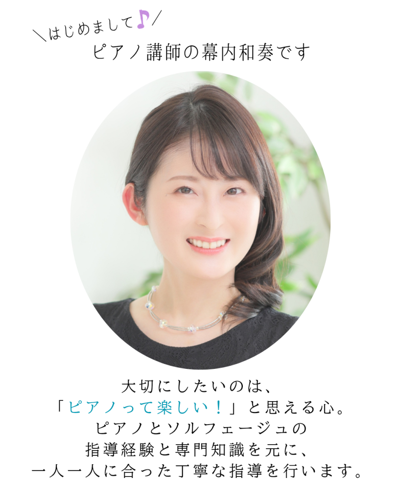 はじめまして♪
講師の幕内和奏です。

大切にしたいのは、「ピアノって楽しい！」と思える心。
ピアノとソルフェージュの専門知識を元に、一人一人に合った丁寧な指導を行います。
