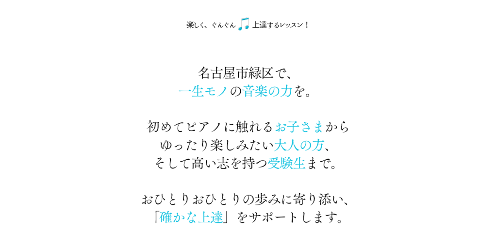 楽しく、ぐんぐん 上達するレッスン！

名古屋市緑区で、
一生モノの音楽の力を。

初めてピアノに触れるお子さまから
ゆったり楽しみたい大人の方、
そして高い志を持つ受験生まで。

おひとりおひとりの歩みに寄り添い、
「確かな上達」をサポートします。