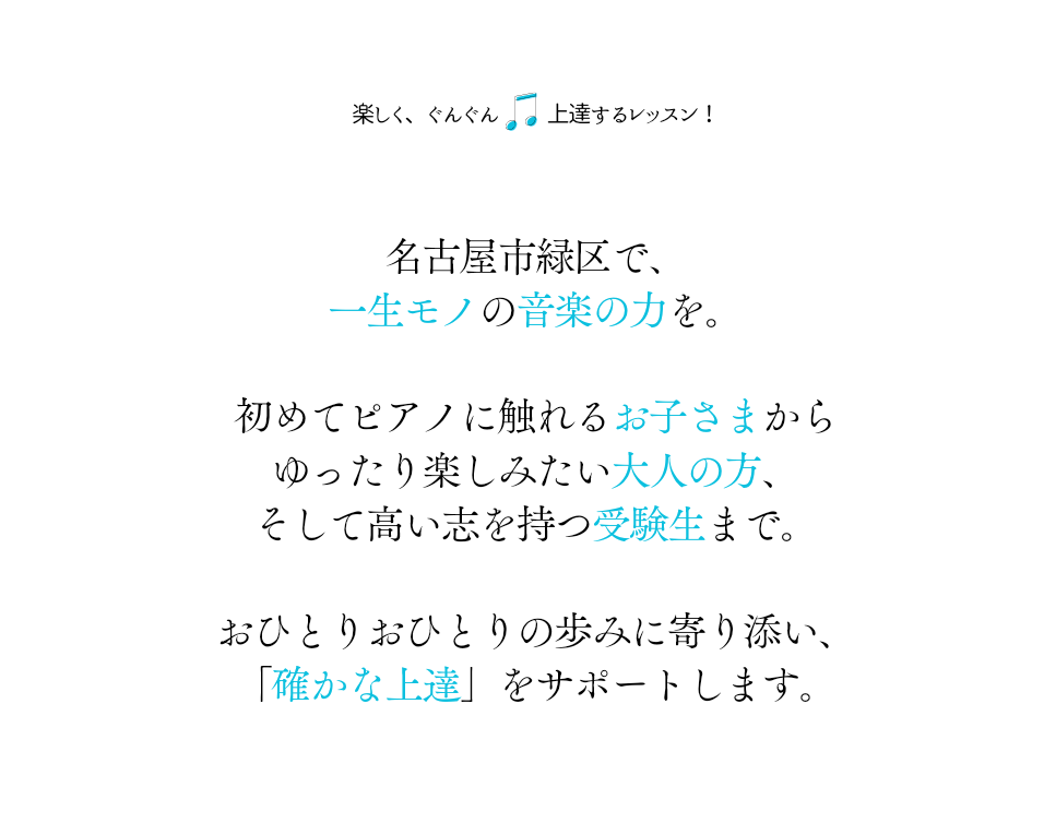 楽しく、ぐんぐん 上達するレッスン！

名古屋市緑区で、
一生モノの音楽の力を。

初めてピアノに触れるお子さまから
ゆったり楽しみたい大人の方、
そして高い志を持つ受験生まで。

おひとりおひとりの歩みに寄り添い、
「確かな上達」をサポートします。