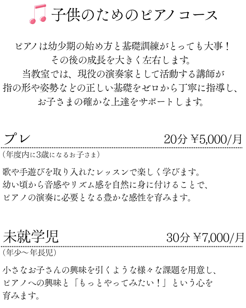 子供のためのピアノコース
ピアノは幼少期の始め方と基礎訓練がとっても大事！その後の成長を大きく左右します。当教室では、現役の演奏家として活動する講師が指の形や姿勢などの正しい基礎をゼロから丁寧に指導し、お子さまの確かな上達をサポートします。

プレ（年度内に3歳になるお子さま） 20分 ￥5,000/月
歌や手遊びを取り入れたレッスンで楽しく学びます。幼い頃から音感やリズム感を自然に身に付けることで、ピアノの演奏に必要となる豊かな感性を育みます。

未就学児（年少〜年長児）30分 ￥7,000/月
小さなお子さんの興味を引くような様々な課題を用意し、ピアノへの興味と「もっとやってみたい！」という心を育みます。
