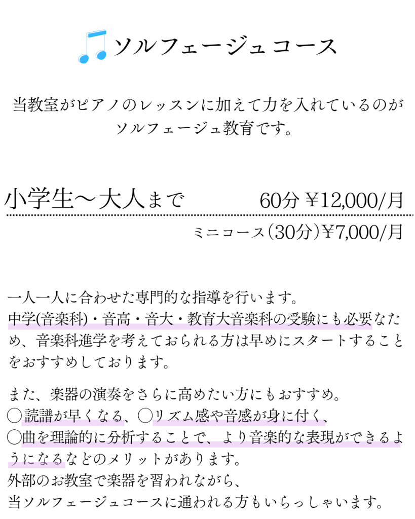 ソルフェージュコース 
当教室がピアノのレッスンに加えて力を入れているのがソルフェージュ教育です。
小学生〜大人まで 60分 ￥12,000/月 ミニコース（30分）￥7,000/月
一人一人に合わせた専門的な指導を行います。中学(音楽科)・音高・音大・教育大音楽科の受験にも必要なため、音楽科進学を考えておられる方は早めにスタートすることをおすすめしております。
また、楽器の演奏をさらに高めたい方にもおすすめ。◯ 読譜が早くなる、◯リズム感や音感が身に付く、◯曲を理論的に分析することで、より音楽的な表現ができるようになるなどのメリットがあります。外部のお教室で楽器を習われながら、当ソルフェージュコースに通われる方もいらっしゃいます。