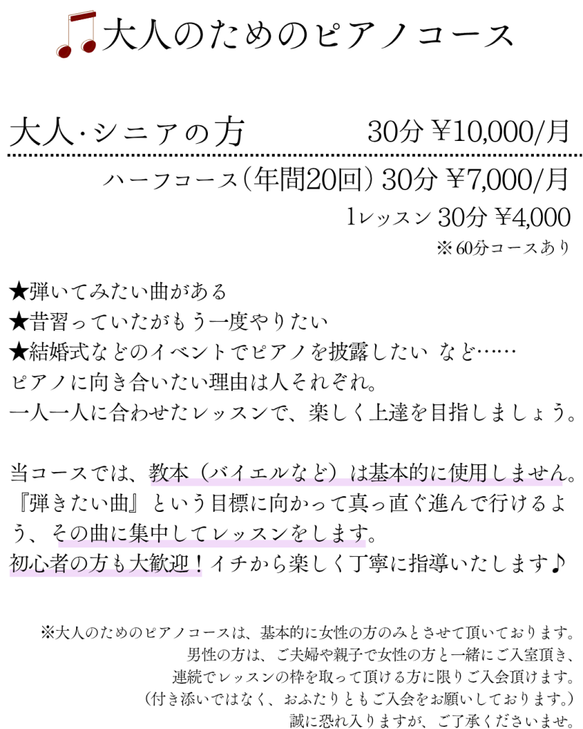 大人のためのピアノコース
大人・シニアの方 30分 ¥10,000/月 ハーフコース（年間20回） 30分 ￥7,000/月
１レッスン 30分 ￥4,000 ※ 60分コースあり
★弾いてみたい曲がある
★昔習っていたがもう一度やりたい
★結婚式などのイベントでピアノを披露したい など……
ピアノに向き合いたい理由は人それぞれ。
一人一人に合わせたレッスンで、楽しく上達を目指しましょう。
当コースでは、教本（バイエルなど）は基本的に使用しません。
『弾きたい曲』という目標に向かって真っ直ぐ進んで行けるよう、その曲に集中してレッスンをします。
初心者の方も大歓迎！イチから楽しく丁寧に指導いたします♪

※大人のためのピアノコースは、基本的に女性の方のみとさせて頂いております。男性の方は、ご夫婦や親子で女性の方と一緒にご入室頂き、連続でレッスンの枠を取って頂ける方に限りご入会頂けます。（付き添いではなく、おふたりともご入会をお願いしております。）誠に恐れ入りますが、ご了承くださいませ。

