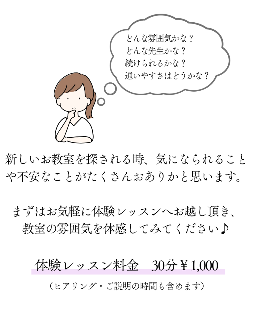どんな雰囲気かな？どんな先生かな？続けられるかな？通いやすさはどうかな？
新しいお教室を探される時、気になられることや不安なことがたくさんおありかと思います。
まずはお気軽に体験レッスンへお越し頂き、教室の雰囲気を体感してみてください♪

体験レッスン料金　30分￥1,000
（ヒアリング・ご説明の時間も含めます）