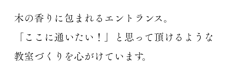 木の香りに包まれるエントランス。
「ここに通いたい！」と思って頂けるような教室づくりを心がけています。