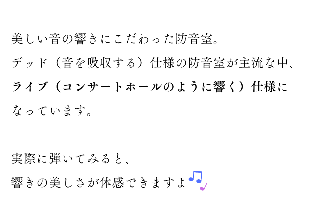 美しい音の響きにこだわった防音室。
デッド（音を吸収する）仕様の防音室が主流な中、ライブ（コンサートホールのように響く）仕様になっています。実際に弾いてみると、響きの美しさが体感できますよ♪