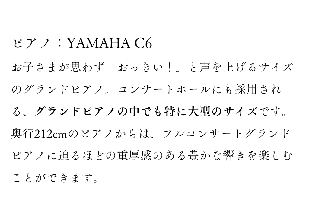 ピアノ：YAMAHA C6 
お子さまが思わず「おっきい！」と声を上げるサイズのグランドピアノ。コンサートホールにも採用される、グランドピアノの中でも特に大型のサイズです。
奥行212cmのピアノからは、フルコンサートグランドピアノに迫るほどの重厚感のある豊かな響きを楽しむことができます。